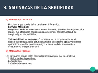 3. AMENAZAS DE LA SEGURIDAD
B) AMENAZAS LÓGICAS
El software que puede dañar un sistema informático.
Software Malicioso:
Programas, entre los que se encuentran los virus, gusanos, los troyanos y los
espías, que atacan los equipos comprometiendo: confidencialidad, su
integridad y su disponibilidad.
Vulnerabilidad del software: Cualquier error de programación en el
diseño, la configuración o el funcionamiento del sistema operativo o de las
aplicaciones pueden poner en peligro la seguridad del sistema si es
descubierto por algún atacante.
C) AMENAZAS FÍSICAS
Las amenazas físicas están originadas habitualmente por tres motivos:
1. Fallos en los dispositivos.
2. Accidentes.
3. Catástrofes naturales.
 