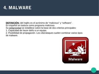 4. MALWARE
DEFINICIÓN: del inglés es el acrónimo de “malicious” y “software”.
En español se traduce como programa malicioso.
Su peligrosidad se establece sobre la base de dos criterios principales:
1. Capacidad de hacer daño a un equipo.
2. Posibilidad de propagación. Los ciberataques suelen combinar varios tipos
de malware.
 