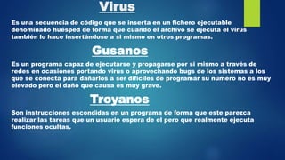 Virus
Es una secuencia de código que se inserta en un fichero ejecutable
denominado huésped de forma que cuando el archivo se ejecuta el virus
también lo hace insertándose a si mismo en otros programas.
Gusanos
Es un programa capaz de ejecutarse y propagarse por si mismo a través de
redes en ocasiones portando virus o aprovechando bugs de los sistemas a los
que se conecta para dañarlos a ser difíciles de programar su numero no es muy
elevado pero el daño que causa es muy grave.
Troyanos
Son instrucciones escondidas en un programa de forma que este parezca
realizar las tareas que un usuario espera de el pero que realmente ejecuta
funciones ocultas.
 