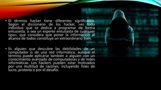 • El término hacker tiene diferentes significados.
Según el diccionario de los hacker, «es todo
individuo que se dedica a programar de forma
entusiasta, o sea un experto entusiasta de cualquier
tipo», que considera que poner la información al
alcance de todos constituye un extraordinario bien.
• Es alguien que descubre las debilidades de un
computador o de una red informática, aunque el
término puede aplicarse también a alguien con un
conocimiento avanzado de computadoras y de redes
informáticas. Los hackers pueden estar motivados
por una multitud de razones, incluyendo fines de
lucro, protesta o por el desafío.
 