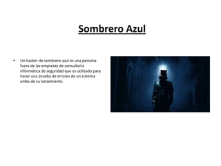 Sombrero Azul
• Un hacker de sombrero azul es una persona
fuera de las empresas de consultoría
informática de seguridad que es utilizado para
hacer una prueba de errores de un sistema
antes de su lanzamiento.
 