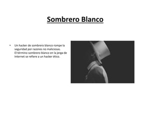 Sombrero Blanco
• Un hacker de sombrero blanco rompe la
seguridad por razones no maliciosas.
El término sombrero blanco en la jerga de
Internet se refiere a un hacker ético.
 