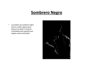 Sombrero Negro
• Los hackers de sombrero negro
entran a redes seguras para
destruir los datos o hacerlas
inutilizables para aquellos que
tengan acceso autorizado.
 