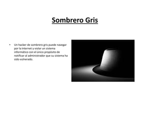 Sombrero Gris
• Un hacker de sombrero gris puede navegar
por la Internet y violar un sistema
informático con el único propósito de
notificar al administrador que su sistema ha
sido vulnerado.
 