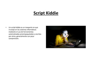 Script Kiddie
• Un script kiddie es un inexperto en que
irrumpe en los sistemas informáticos
mediante el uso de herramientas
automatizadas preempaquetadas y escritas
por otros, generalmente con poca
comprensión.
 