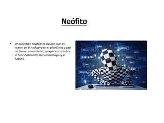 Neófito
• Un neófito o newbie es alguien que es
nuevo en el hackeo o en el phreaking y casi
no tiene conocimiento o experiencia sobre
el funcionamiento de la tecnología y el
hackeo.
 