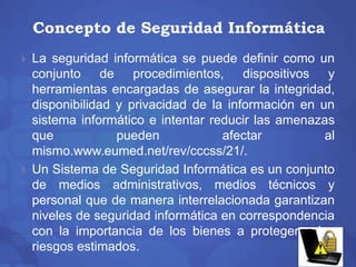 Concepto de Seguridad Informática 
 La seguridad informática se puede definir como un 
conjunto de procedimientos, dispositivos y 
herramientas encargadas de asegurar la integridad, 
disponibilidad y privacidad de la información en un 
sistema informático e intentar reducir las amenazas 
que pueden afectar al 
mismo.www.eumed.net/rev/cccss/21/. 
 Un Sistema de Seguridad Informática es un conjunto 
de medios administrativos, medios técnicos y 
personal que de manera interrelacionada garantizan 
niveles de seguridad informática en correspondencia 
con la importancia de los bienes a proteger y los 
riesgos estimados. 
 