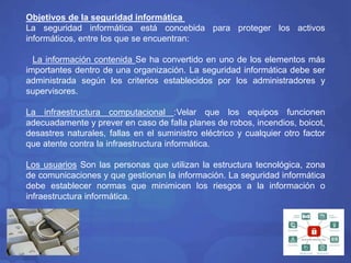 Objetivos de la seguridad informática 
La seguridad informática está concebida para proteger los activos 
informáticos, entre los que se encuentran: 
La información contenida Se ha convertido en uno de los elementos más 
importantes dentro de una organización. La seguridad informática debe ser 
administrada según los criterios establecidos por los administradores y 
supervisores. 
La infraestructura computacional :Velar que los equipos funcionen 
adecuadamente y prever en caso de falla planes de robos, incendios, boicot, 
desastres naturales, fallas en el suministro eléctrico y cualquier otro factor 
que atente contra la infraestructura informática. 
Los usuarios Son las personas que utilizan la estructura tecnológica, zona 
de comunicaciones y que gestionan la información. La seguridad informática 
debe establecer normas que minimicen los riesgos a la información o 
infraestructura informática. 
 