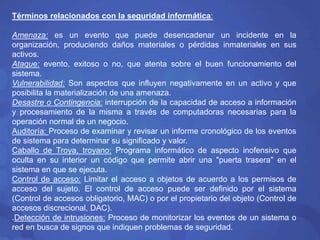 Términos relacionados con la seguridad informática: 
Amenaza: es un evento que puede desencadenar un incidente en la 
organización, produciendo daños materiales o pérdidas inmateriales en sus 
activos. 
Ataque: evento, exitoso o no, que atenta sobre el buen funcionamiento del 
sistema. 
Vulnerabilidad: Son aspectos que influyen negativamente en un activo y que 
posibilita la materialización de una amenaza. 
Desastre o Contingencia: interrupción de la capacidad de acceso a información 
y procesamiento de la misma a través de computadoras necesarias para la 
operación normal de un negocio. 
Auditoría: Proceso de examinar y revisar un informe cronológico de los eventos 
de sistema para determinar su significado y valor. 
Caballo de Troya, troyano: Programa informático de aspecto inofensivo que 
oculta en su interior un código que permite abrir una "puerta trasera" en el 
sistema en que se ejecuta. 
Control de acceso: Limitar el acceso a objetos de acuerdo a los permisos de 
acceso del sujeto. El control de acceso puede ser definido por el sistema 
(Control de accesos obligatorio, MAC) o por el propietario del objeto (Control de 
accesos discrecional, DAC). 
.Detección de intrusiones: Proceso de monitorizar los eventos de un sistema o 
red en busca de signos que indiquen problemas de seguridad. 
 