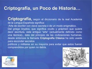 Criptografía, un Poco de Historia… 
Criptografía, según el diccionario de la real Academia 
de la Lengua Española significa: 
-Arte de escribir con clave secreta o de un modo enigmático. 
Del griego kryptos, que significa oculto y gráphein que quiere 
decir escritura, este antiguo “arte” (actualmente definido como 
una técnica)., data del principio de las civilizaciones humanas, 
desde entonces la llamada Criptografía Clásica ha sido usada 
para esconder secretos 
políticos y militares en su mayoría para evitar que estos fueran 
comprendidos por quien no debía. 
 