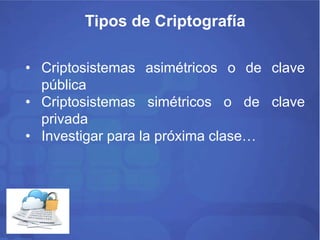 Tipos de Criptografía 
• Criptosistemas asimétricos o de clave 
pública 
• Criptosistemas simétricos o de clave 
privada 
• Investigar para la próxima clase… 
