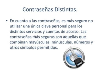 Contraseñas Distintas.
• En cuanto a las contraseñas, es más seguro no
utilizar una única clave personal para los
distintos servicios y cuentas de acceso. Las
contraseñas más seguras son aquellas que
combinan mayúsculas, minúsculas, números y
otros símbolos permitidos.
 