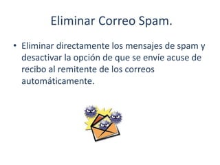 Eliminar Correo Spam.
• Eliminar directamente los mensajes de spam y
desactivar la opción de que se envíe acuse de
recibo al remitente de los correos
automáticamente.
 