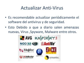 Actualizar Anti-Virus
• Es recomendable actualizar periódicamente el
software del antivirus y de seguridad.
• Esto Debido a que a diario salen amenazas
nuevas, Virus ,Spyware, Malware entre otros.
 