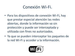 Conexión Wi-Fi.
• Para los dispositivos de conexión Wi-Fi, hay
que prestar especial atención las redes
abiertas, donde la información va sin
protección y puede ser interceptada y
utilizada con fines no autorizados.
• Ya que se pueden interceptar los paquetes de
la red Wi-Fi y acceder a la información.
 