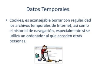 Datos Temporales.
• Cookies, es aconsejable borrar con regularidad
los archivos temporales de Internet, así como
el historial de navegación, especialmente si se
utiliza un ordenador al que acceden otras
personas.
 