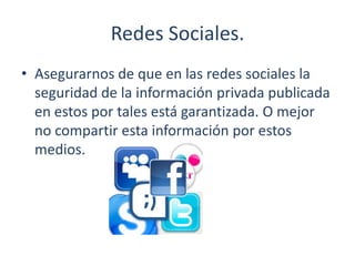 Redes Sociales.
• Asegurarnos de que en las redes sociales la
seguridad de la información privada publicada
en estos por tales está garantizada. O mejor
no compartir esta información por estos
medios.
 