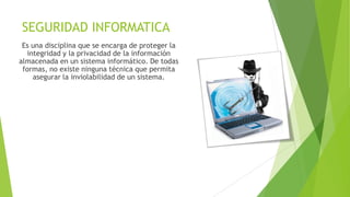 SEGURIDAD INFORMATICA
Es una disciplina que se encarga de proteger la
integridad y la privacidad de la información
almacenada en un sistema informático. De todas
formas, no existe ninguna técnica que permita
asegurar la inviolabilidad de un sistema.

 