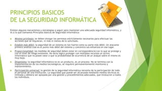 PRINCIPIOS BASICOS
DE LA SEGURIDAD INFORMÁTICA
Existen algunos mecanismos y estrategias a seguir para mantener una adecuada seguridad informática, y
es a lo que llamamos Principios básicos de Seguridad Informática:


Mínimo privilegio: se deben otorgar los permisos estrictamente necesarios para efectuar las
acciones que se requieran, ni más ni menos de lo solicitado.



Eslabón más débil: la seguridad de un sistema es tan fuerte como su parte más débil. Un atacante
primero analiza cual es el punto más débil del sistema y concentra sus esfuerzos en ese lugar.



Proporcionalidad: las medidas de seguridad deben estar en correspondencia con lo que se protege y
con el nivel de riesgo existente. No sería lógico proteger con múltiples recursos un activo
informático que no posee valor o que la probabilidad de ocurrencia de un ataque sobre el mismo es
muy baja.



Dinamismo: la seguridad informática no es un producto, es un proceso. No se termina con la
implementación de los medios tecnológicos, se requiere permanentemente monitoreo y
mantenimiento.



Participación universal: la gestión de la seguridad informática necesita de la participación de todo
el personal de una institución. La seguridad que puede ser alcanzada mediante medios técnicos es
limitada y debiera ser apoyada por una gestión y procedimientos adecuados, que involucren a todos
los individuos.

 