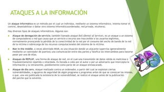 ATAQUES A LA INFORMACIÓN
Un ataque informático es un método por el cual un individuo, mediante un sistema informático, intenta tomar el
control, desestabilizar o dañar otro sistema informático(ordenador, red privada, etcétera).
Hay diversos tipos de ataques informáticos. Algunos son:


Ataque de denegación de servicio, también llamado ataque DoS (Denial of Service), es un ataque a un sistema
de computadoras o red que causa que un servicio o recurso sea inaccesible a los usuarios legítimos,
normalmente provocando la pérdida de la conectividad de la red por el consumo del ancho de banda de la red
de la víctima o sobrecarga de los recursos computacionales del sistema de la víctima.



Man in the middle, a veces abreviado MitM, es una situación donde un atacante supervisa (generalmente
mediante un rastreador de puertos) una comunicación entre dos partes y falsifica los intercambios para hacerse
pasar por una de ellas.



Ataques de REPLAY, una forma de ataque de red, en el cual una transmisión de datos válida es maliciosa o
fraudulentamente repetida o retardada. Es llevada a cabo por el autor o por un adversario que intercepta la
información y la retransmite, posiblemente como parte de un ataque enmascarado.



Ataque de día cero, ataque realizado contra un ordenador, a partir del cual se explotan ciertas
vulnerabilidades, o agujeros de seguridad de algún programa o programas antes de que se conozcan las mismas,
o que, una vez publicada la existencia de la vulnerabilidad, se realice el ataque antes de la publicación
del parche que la solvente.

 