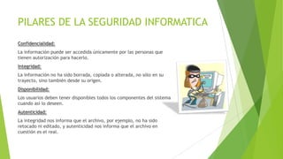 PILARES DE LA SEGURIDAD INFORMATICA
Confidencialidad:
La información puede ser accedida únicamente por las personas que
tienen autorización para hacerlo.
Integridad:

La información no ha sido borrada, copiada o alterada, no sólo en su
trayecto, sino también desde su origen.
Disponibilidad:
Los usuarios deben tener disponibles todos los componentes del sistema
cuando así lo deseen.
Autenticidad:
La integridad nos informa que el archivo, por ejemplo, no ha sido
retocado ni editado, y autenticidad nos informa que el archivo en
cuestión es el real.

 