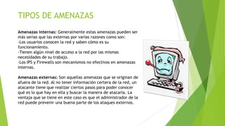 TIPOS DE AMENAZAS
Amenazas internas: Generalmente estas amenazas pueden ser
más serias que las externas por varias razones como son:
-Los usuarios conocen la red y saben cómo es su
funcionamiento.
-Tienen algún nivel de acceso a la red por las mismas
necesidades de su trabajo.
-Los IPS y Firewalls son mecanismos no efectivos en amenazas
internas.
Amenazas externas: Son aquellas amenazas que se originan de
afuera de la red. Al no tener información certera de la red, un
atacante tiene que realizar ciertos pasos para poder conocer
qué es lo que hay en ella y buscar la manera de atacarla. La
ventaja que se tiene en este caso es que el administrador de la
red puede prevenir una buena parte de los ataques externos.

 