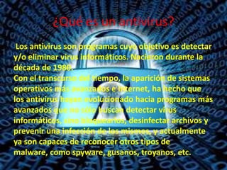 ¿Qué es un antivirus?
Los antivirus son programas cuyo objetivo es detectar
y/o eliminar virus informáticos. Nacieron durante la
década de 1980.
Con el transcurso del tiempo, la aparición de sistemas
operativos más avanzados e Internet, ha hecho que
los antivirus hayan evolucionado hacia programas más
avanzados que no sólo buscan detectar virus
informáticos, sino bloquearlos, desinfectar archivos y
prevenir una infección de los mismos, y actualmente
ya son capaces de reconocer otros tipos de
malware, como spyware, gusanos, troyanos, etc.

 