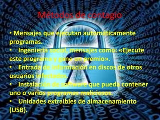 Métodos de contagio
• Mensajes que ejecutan automáticamente
programas.
• Ingeniería social, mensajes como: «Ejecute
este programa y gane un premio».
• Entrada de información en discos de otros
usuarios infectados.
• Instalación de software que pueda contener
uno o varios programas maliciosos.
• Unidades extraíbles de almacenamiento
(USB).

 