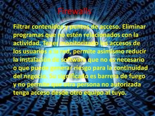 Firewalls
Filtrar contenidos y puntos de acceso. Eliminar
programas que no estén relacionados con la
actividad. Tener monitorizado los accesos de
los usuarios a la red, permite asimismo reducir
la instalación de software que no es necesario
o que puede generar riesgo para la continuidad
del negocio. Su significado es barrera de fuego
y no permite que otra persona no autorizada
tenga acceso desde otro equipo al tuyo.

 