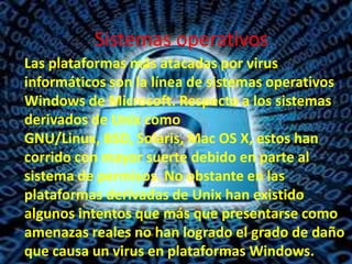Sistemas operativos
Las plataformas más atacadas por virus
informáticos son la línea de sistemas operativos
Windows de Microsoft. Respecto a los sistemas
derivados de Unix como
GNU/Linux, BSD, Solaris, Mac OS X, estos han
corrido con mayor suerte debido en parte al
sistema de permisos. No obstante en las
plataformas derivadas de Unix han existido
algunos intentos que más que presentarse como
amenazas reales no han logrado el grado de daño
que causa un virus en plataformas Windows.

 