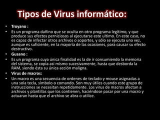 Tipos de Virus informático:
• Troyano :
• Es un programa dañino que se oculta en otro programa legítimo, y que
  produce sus efectos perniciosos al ejecutarse este ultimo. En este caso, no
  es capaz de infectar otros archivos o soportes, y sólo se ejecuta una vez,
  aunque es suficiente, en la mayoría de las ocasiones, para causar su efecto
  destructivo.
• Gusano :
• Es un programa cuya única finalidad es la de ir consumiendo la memoria
  del sistema, se copia asi mismo sucesivamente, hasta que desborda la
  RAM, siendo ésta su única acción maligna.
• Virus de macros:
• Un macro es una secuencia de ordenes de teclado y mouse asignadas a
  una sola tecla, símbolo o comando. Son muy útiles cuando este grupo de
  instrucciones se necesitan repetidamente. Los virus de macros afectan a
  archivos y plantillas que los contienen, haciéndose pasar por una macro y
  actuaran hasta que el archivo se abra o utilice.
 