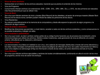 •   Virus de sobre escritura:
•   Sobrescriben en el interior de los archivos atacados, haciendo que se pierda el contenido de los mismos.
•   Virus de Programa:
•   Comúnmente infectan archivos con extensiones .EXE, .COM, .OVL, .DRV, .BIN, .DLL, y .SYS., los dos primeros son atacados
    más frecuentemente por que se utilizan mas.
•   Virus de Boot:
•   Son virus que infectan sectores de inicio y booteo (Boot Record) de los diskettes y el sector de arranque maestro (Master Boot
    Record) de los discos duros; también pueden infectar las tablas de particiones de los discos.
•   Virus Residentes:
•   Se colocan automáticamente en la memoria de la computadora y desde ella esperan la ejecución de algún programa o la
    utilización de algún archivo.
•   Virus de enlace o directorio:
•   Modifican las direcciones que permiten, a nivel interno, acceder a cada uno de los archivos existentes, y como consecuencia no
    es posible localizarlos y trabajar con ellos.
•   Virus mutantes o polimórficos:
•   Son virus que mutan, es decir cambian ciertas partes de su código fuente haciendo uso de procesos de encriptación y de la
    misma tecnología que utilizan los antivirus. Debido a estas mutaciones, cada generación de virus es diferente a la versión
    anterior, dificultando así su detección y eliminación.
•   Virus falso o Hoax:
•   Los denominados virus falsos en realidad no son virus, sino cadenas de mensajes distribuídas a través del correo electrónico y
    las redes. Estos mensajes normalmente informan acerca de peligros de infección de virus, los cuales mayormente son falsos y
    cuyo único objetivo es sobrecargar el flujo de información a través de las redes y el correo electrónico de todo el mundo.
•   Virus Múltiples:
•   Son virus que infectan archivos ejecutables y sectores de booteo simultáneamente, combinando en ellos la acción de los virus
    de programa y de los virus de sector de arranque.
 