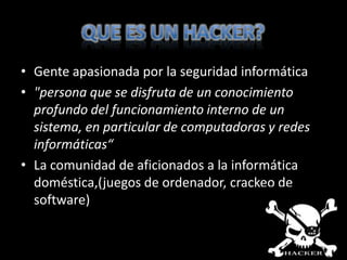 • Gente apasionada por la seguridad informática
• "persona que se disfruta de un conocimiento
  profundo del funcionamiento interno de un
  sistema, en particular de computadoras y redes
  informáticas“
• La comunidad de aficionados a la informática
  doméstica,(juegos de ordenador, crackeo de
  software)
 