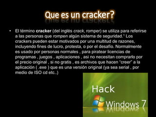 • El término cracker (del inglés crack, romper) se utiliza para referirse
  a las personas que rompen algún sistema de seguridad.1 Los
  crackers pueden estar motivados por una multitud de razones,
  incluyendo fines de lucro, protesta, o por el desafío. Normalmente
  es usado por personas normales , para piratear licencias de
  programas , juegos , aplicaciones , asi no necesitan comprarlo por
  el precio original , si no gratis , es archivos que hacen “creer” a la
  aplicación ( .exe ) que es una versión original (ya sea serial , por
  medio de ISO cd etc..)
 