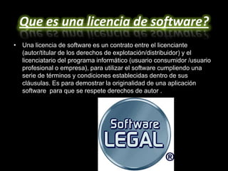 Que es una licencia de software?
• Una licencia de software es un contrato entre el licenciante
  (autor/titular de los derechos de explotación/distribuidor) y el
  licenciatario del programa informático (usuario consumidor /usuario
  profesional o empresa), para utilizar el software cumpliendo una
  serie de términos y condiciones establecidas dentro de sus
  cláusulas. Es para demostrar la originalidad de una aplicación
  software para que se respete derechos de autor .
 