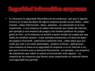 • Es necesaria la seguridad informática en las empresas , por que si alguien
  entrara en la base de datos de alguna empresa puede causar daños , robar
  clientes , robar información , ideas , patentes , en conclusión es lo mas
  importante , si una empresa le roban información por medio de internet ,
  por ejemplo a una empresa de juegos y los hackers publican los juegos
  gratis on line , ya la empresa no tendría a quien vender los juegos por que
  todos los tendrían piratas , si por ejemplo entráramos a la base de datos
  de paypal o microsoft , podríamos volvernos ricos , robar ideas que aun
  están por salir o no están patentadas , piratear archivos , aplicaciones .
  Una empresa se basa en la seguridad sin importar si es en internet o no ,
  por que el mismo caso se presenta físicamente , un ejemplo , una empresa
  de arquitectos que roben un plano y lo presenten ante alguien . La
  mayoría de las empresas que tienen cosas importantes en internet tienen
  una seguridad muy grande .
 