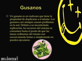  Un gusano es un malware que tiene la
propiedad de duplicarse a sí mismo. Los
gusanos casi siempre causan problemas
en la red. Debido a su incontrolada
replicación, los recursos del sistema se
consumen hasta el punto de que las
tareas ordinarias del mismo son
excesivamente lentas o simplemente no
pueden ejecutarse.

 