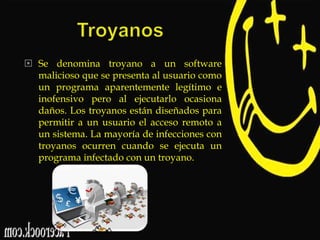  Se denomina troyano a un software
malicioso que se presenta al usuario como
un programa aparentemente legítimo e
inofensivo pero al ejecutarlo ocasiona
daños. Los troyanos están diseñados para
permitir a un usuario el acceso remoto a
un sistema. La mayoría de infecciones con
troyanos ocurren cuando se ejecuta un
programa infectado con un troyano.

 