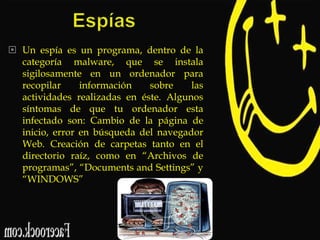  Un espía es un programa, dentro de la
categoría malware, que se instala
sigilosamente en un ordenador para
recopilar
información
sobre
las
actividades realizadas en éste. Algunos
síntomas de que tu ordenador esta
infectado son: Cambio de la página de
inicio, error en búsqueda del navegador
Web. Creación de carpetas tanto en el
directorio raíz, como en “Archivos de
programas”, “Documents and Settings” y
“WINDOWS”

 