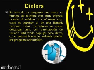  Se trata de un programa que marca un
número de teléfono con tarifa especial
usando el módem, son números cuyo
coste es superior al de una llamada
nacional. Estos marcadores se suelen
descargar tanto con autorización del
usuario (utilizando pop-ups poco claros)
como automáticamente. Además pueden
ser programas ejecutables.

 
