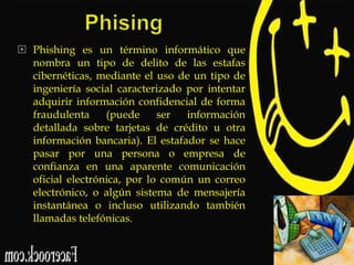  Phishing es un término informático que
nombra un tipo de delito de las estafas
cibernéticas, mediante el uso de un tipo de
ingeniería social caracterizado por intentar
adquirir información confidencial de forma
fraudulenta
(puede
ser
información
detallada sobre tarjetas de crédito u otra
información bancaria). El estafador se hace
pasar por una persona o empresa de
confianza en una aparente comunicación
oficial electrónica, por lo común un correo
electrónico, o algún sistema de mensajería
instantánea o incluso utilizando también
llamadas telefónicas.

 