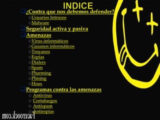¿Contra que nos debemos defender?
oUsuarios Intrusos
oMalware
Seguridad activa y pasiva
Amenazas
oVirus informáticos
oGusanos informáticos
oTroyanos
oEspías
oDialers
oSpam
oPharming
oPhising
oHoax
Programas contra las amenazas
o Antivirus
o Cortafuegos
o Antispam
o Antiespías

 