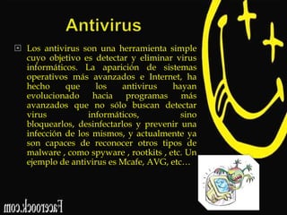  Los antivirus son una herramienta simple
cuyo objetivo es detectar y eliminar virus
informáticos. La aparición de sistemas
operativos más avanzados e Internet, ha
hecho
que
los
antivirus
hayan
evolucionado hacia programas más
avanzados que no sólo buscan detectar
virus
informáticos,
sino
bloquearlos, desinfectarlos y prevenir una
infección de los mismos, y actualmente ya
son capaces de reconocer otros tipos de
malware , como spyware , rootkits , etc. Un
ejemplo de antivirus es Mcafe, AVG, etc…

 