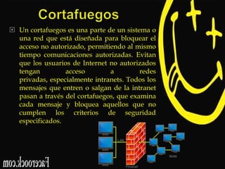  Un cortafuegos es una parte de un sistema o
una red que está diseñada para bloquear el
acceso no autorizado, permitiendo al mismo
tiempo comunicaciones autorizadas. Evitan
que los usuarios de Internet no autorizados
tengan
acceso
a
redes
privadas, especialmente intranets. Todos los
mensajes que entren o salgan de la intranet
pasan a través del cortafuegos, que examina
cada mensaje y bloquea aquellos que no
cumplen los criterios de seguridad
especificados.

 