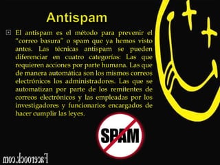  El antispam es el método para prevenir el
“correo basura” o spam que ya hemos visto
antes. Las técnicas antispam se pueden
diferenciar en cuatro categorías: Las que
requieren acciones por parte humana. Las que
de manera automática son los mismos correos
electrónicos los administradores. Las que se
automatizan por parte de los remitentes de
correos electrónicos y las empleadas por los
investigadores y funcionarios encargados de
hacer cumplir las leyes.

 