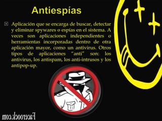  Aplicación que se encarga de buscar, detectar
y eliminar spywares o espías en el sistema. A
veces son aplicaciones independientes o
herramientas incorporadas dentro de otra
aplicación mayor, como un antivirus. Otros
tipos de aplicaciones “anti” son: los
antivirus, los antispam, los anti-intrusos y los
antipop-up.

 