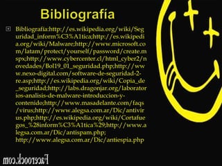  Bibliografía:http://es.wikipedia.org/wiki/Seg
uridad_inform%C3%A1tica;http://es.wikipedi
a.org/wiki/Malware;http://www.microsoft.co
m/latam/protect/yourself/password/create.m
spx;http://www.cybercenter.cl/html_cyber2/n
ovedades/Bol19_01_seguridad.php;http://ww
w.nexo-digital.com/software-de-seguridad-2re.asp;http://es.wikipedia.org/wiki/Copia_de
_seguridad;http://labs.dragonjar.org/laborator
ios-analisis-de-malware-introduccion-ycontenido;http://www.masadelante.com/faqs
/virus;http://www.alegsa.com.ar/Dic/antivir
us.php;http://es.wikipedia.org/wiki/Cortafue
gos_%28inform%C3%A1tica%29;http://www.a
legsa.com.ar/Dic/antispam.php;
http://www.alegsa.com.ar/Dic/antiespia.php

 