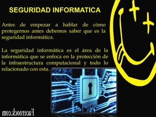 SEGURIDAD INFORMATICA
Antes de empezar a hablar de cómo
protegernos antes debemos saber que es la
seguridad informática.
La seguridad informática es el área de la
informática que se enfoca en la protección de
la infraestructura computacional y todo lo
relacionado con esta.

 