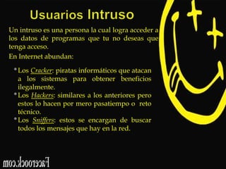 Un intruso es una persona la cual logra acceder a
los datos de programas que tu no deseas que
tenga acceso.
En Internet abundan:

• Los Cracker: piratas informáticos que atacan
a los sistemas para obtener beneficios
ilegalmente.
• Los Hackers: similares a los anteriores pero
estos lo hacen por mero pasatiempo o reto
técnico.
• Los Sniffers: estos se encargan de buscar
todos los mensajes que hay en la red.

 