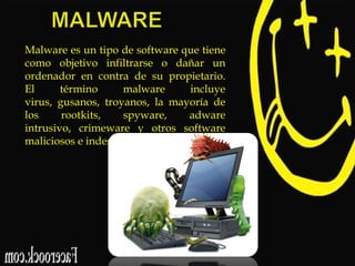 Malware es un tipo de software que tiene
como objetivo infiltrarse o dañar un
ordenador en contra de su propietario.
El
término
malware
incluye
virus, gusanos, troyanos, la mayoría de
los
rootkits,
spyware,
adware
intrusivo, crimeware y otros software
maliciosos e indeseables.

 
